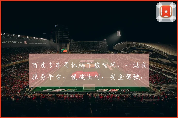 百度专车司机端下载官网，一站式服务平台，便捷出行，安全驾驶，立即下载，体验非凡