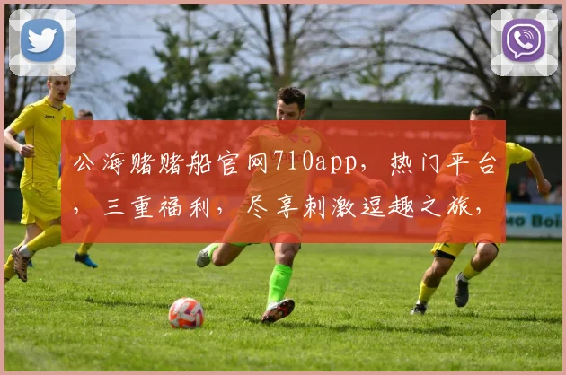 公海赌赌船官网710app，热门平台，三重福利，尽享刺激逗趣之旅，一网打尽