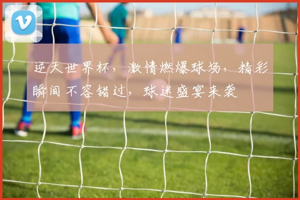 逆天世界杯，激情燃爆球场，精彩瞬间不容错过，球迷盛宴来袭