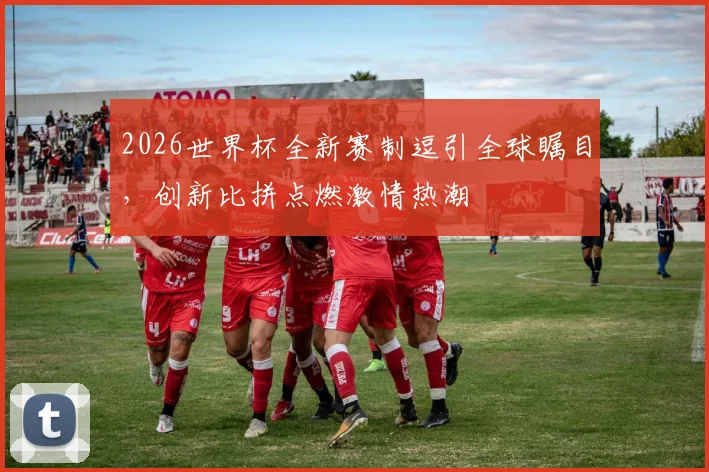 2026世界杯全新赛制逗引全球瞩目，创新比拼点燃激情热潮