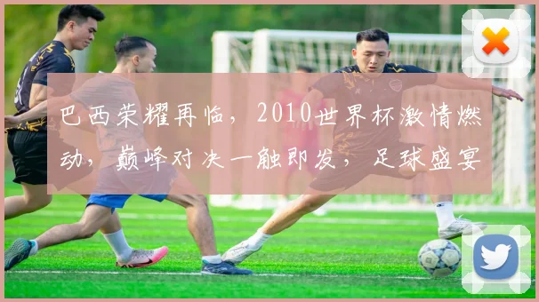 巴西荣耀再临，2010世界杯激情燃动，巅峰对决一触即发，足球盛宴不容错过