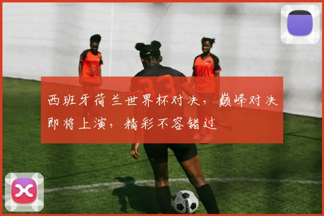 西班牙荷兰世界杯对决，巅峰对决即将上演，精彩不容错过