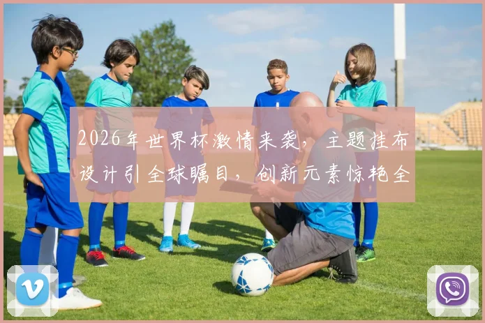 2026年世界杯激情来袭，主题挂布设计引全球瞩目，创新元素惊艳全场