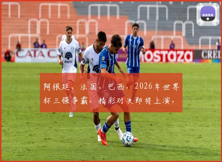 阿根廷、法国、巴西，2026年世界杯三强争霸，精彩对决即将上演，
