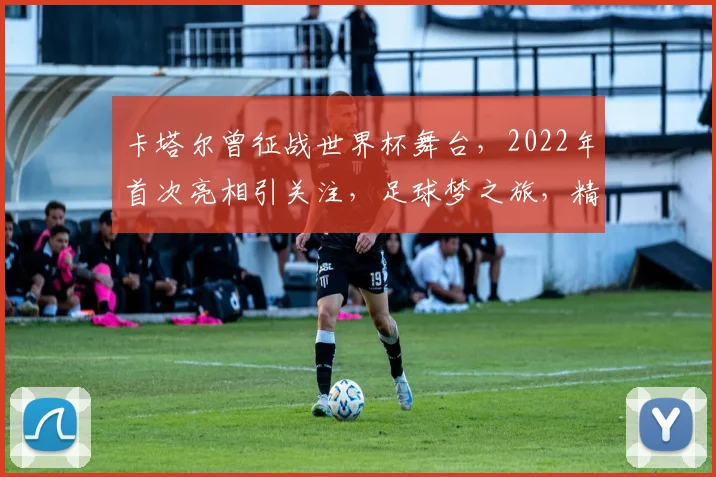 卡塔尔曾征战世界杯舞台，2022年首次亮相引关注，足球梦之旅，精彩纷呈