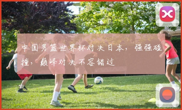 中国男篮世界杯对决日本，强强碰撞，巅峰对决不容错过
