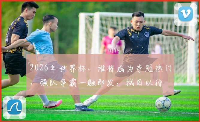 2026年世界杯，谁将成为夺冠热门，强队争霸一触即发，拭目以待